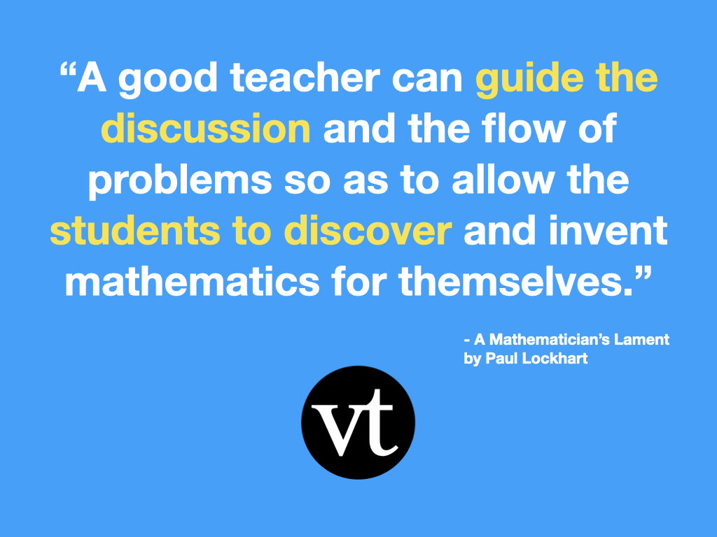 “A good teacher can guide the discussion and the flow of problems so as to allow the students to discover and invent mathematics for themselves” - A Mathematican’s Lament by Paul Lockhart